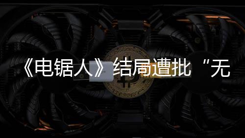 波澜内心批电锯人结局遭丝义无意毫无 粉