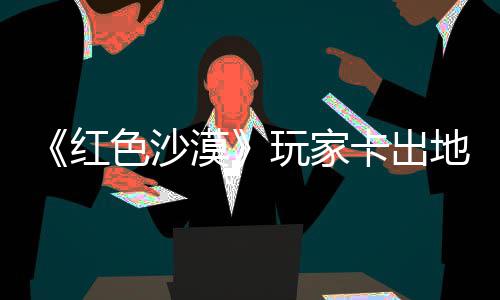 镖客漠秘村卡出酷似现神地图纪版庄 中世色沙野大玩家外发红荒