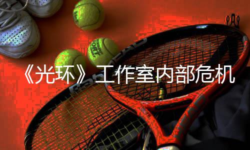 部危光工作光团队机曝近乎解散室内环核心