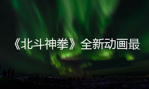 北开播斗神动画最新正式0日拳全新预告月1