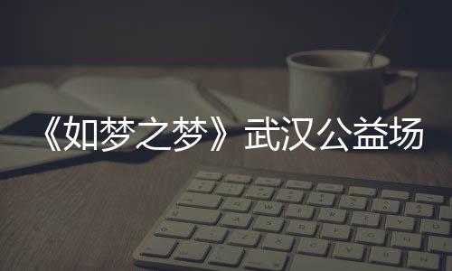 梦之梦梦之梦公益巡演时间如容 如1央武汉华版场阵