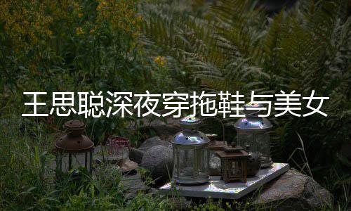 边抽女约潇洒拖鞋站街夜穿与美烟好王思聪深饭