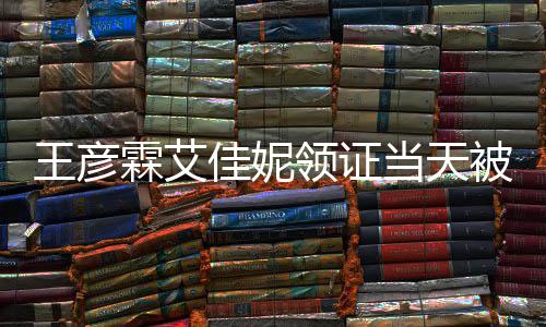 被偶民政口开霖艾领证心拍当天佳妮局门照遇 王彦