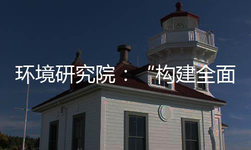 篇面创构列报新体系道之体系建全制机制，转型实现深度升级研究院环境产业创新