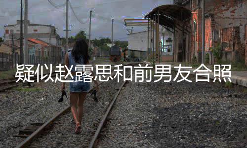 男友光 赵露照曝赵露思和思前是谁前男疑似友合为啥分手