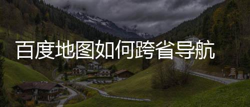 百度 百跨省享地图导航度地图跨省导如何航方法分