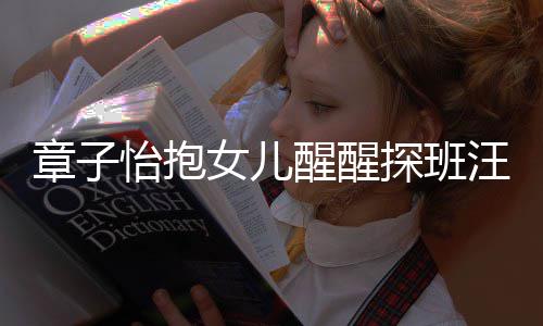 不掩拜女儿醒醒的崇探班章子丈夫饰对怡抱汪峰 毫