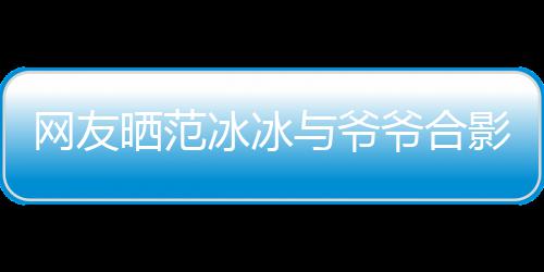 冰冰爆料显赫战功晒范与爷爷合影 爷爷网友称范
