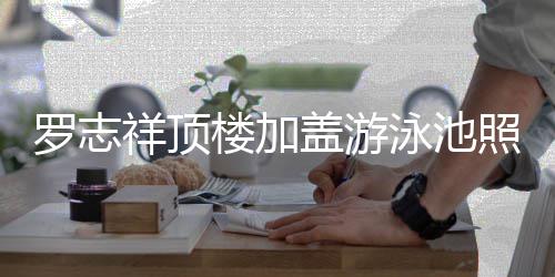 曝光盖游罗志楼加祥顶照片真的张泳池友 网很夸