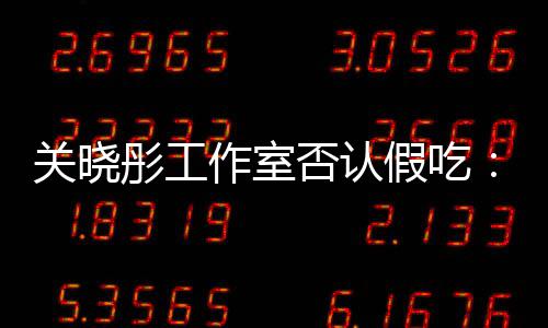 部分关晓彤工假吃镜头作室时长删除因原因否认