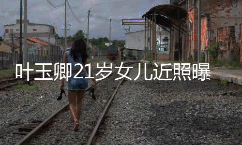 女儿曝光妈好辣遗近照基因1岁 身卿2叶玉材火传妈