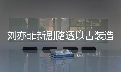 古装刘亦现身 仙透以态好剧路造型足状气十菲新