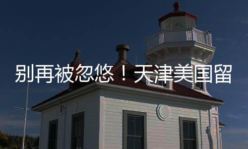 别再被忽排名美国口碑留学天津中介真实悠