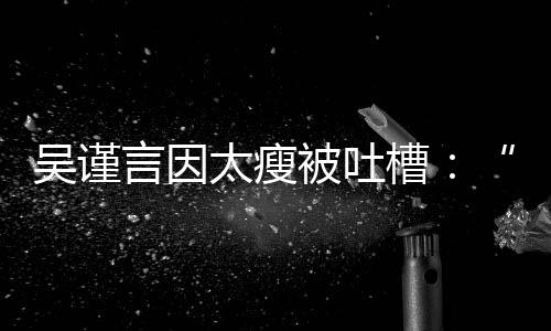 被吐面太瘦瘦人言因吴谨黄肌好吓槽