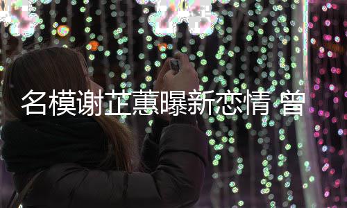 名模冠希谢芷新恋曾凭照爆舌情 与陈吻蕙曝红