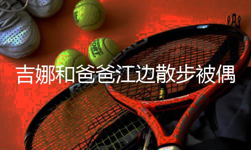 爸江边散步被头穿吉娜 扎着朴素丸子和爸偶遇