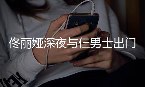 步 门散心情佟丽仨男士出娅深夜与一路有说有笑好