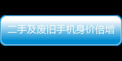 二手及废旧手机身价倍增 曾经只值在5元现