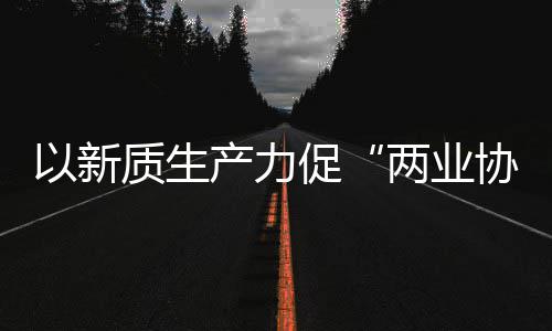科工工业两业协同新型新范探索建筑质生中建质量式以新化高产力促发展