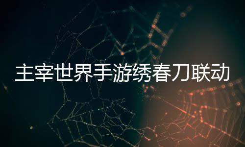 略绣春细攻刀联动活动详主宰世界手游