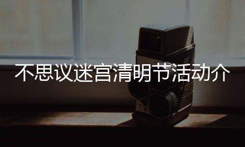 不思 不明节迷宫宫清览动一介绍节活思议清明议迷活动