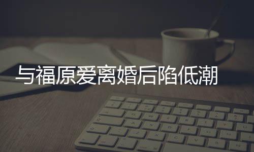 崩溃离婚低潮大哭 江与福原爱有小我后陷宏杰孩