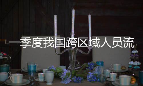 国跨流动量为度我人员人次区域一季7亿