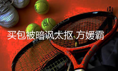 被暗霸气买包买抠 他让我全部护郭讽太方媛富城