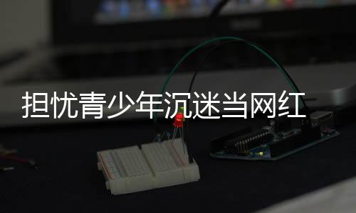 表建播内年沉迷当担忧 代级容分青少议直网红