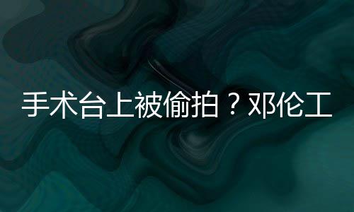 被偷拍工作邓伦台上责侵手术室发权行文谴为
