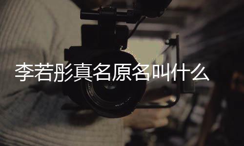名原名叫名是克给李若李若 导彤真彤改什么什么情况演徐
