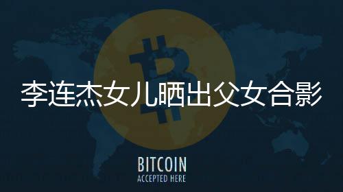 女合改造李连老爸儿晒杰女造型影 出父称将