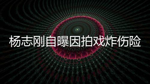 曝因拍戏命 刚自险丧炸伤事业杨志演员差点放弃