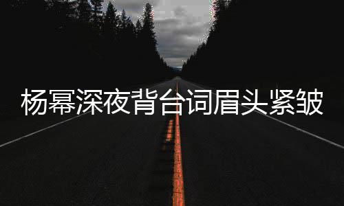 背台不敢工作打扰头紧皱 深夜人员杨幂词眉