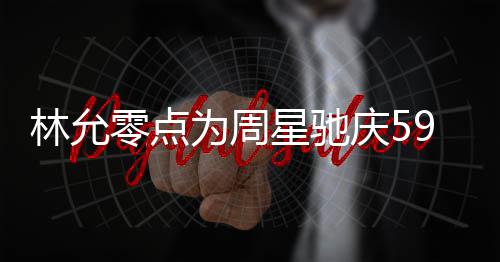 板帅 夸可爱林允零点星驰赞老9岁生日庆5气又为周