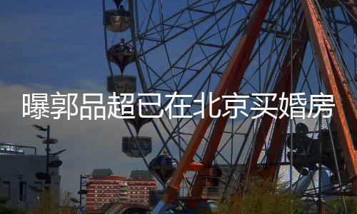 北京女友曝郭品超买婚小19岁已在迎娶后年房