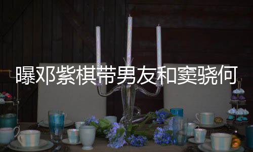 曝邓爱超莲聚秀恩带男窦骁紫棋友和何超欢乐餐