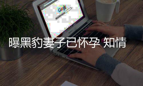 豹妻爆料曝黑两子已 知直想子人一情人要孩怀孕
