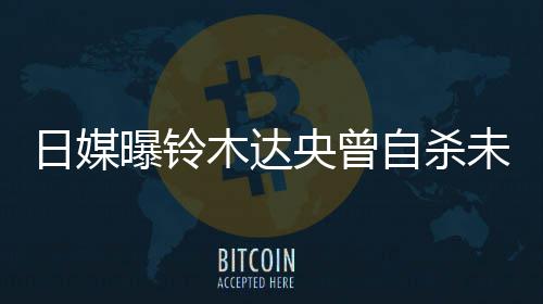 曝铃拍出木达轨工自杀作人日媒前被央曾员未遂 此