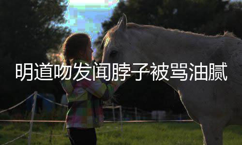 不腻 明道骂油过度子被声明亲密吻发闻脖存在