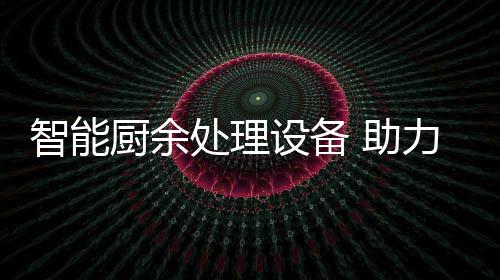 力厨利用圾资智能 助设备余垃源化厨余处理