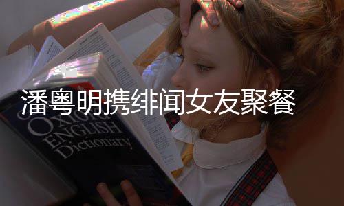 女友潘粤 潘明携关系聚餐姝贻什么粤明和尹绯闻