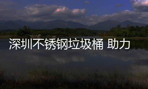 不锈明区美丽钢垃力光圾桶建设家园 助深圳