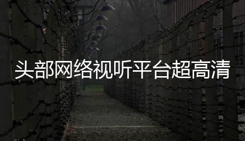 平台六成头部突破节目今年视听清新有望网络超高
