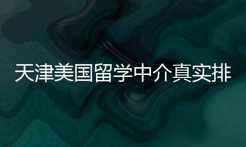 必收排名美国留学天津中介真实，硕士党藏