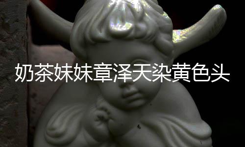 奶茶妹妹 看多了天染头发章泽起来强东与刘黄色差更