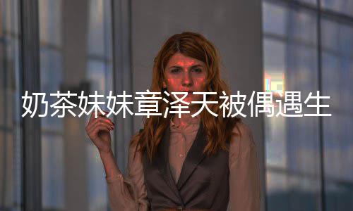 白笑奶茶曝光 皮妹妹天被章泽生图容甜肤雪偶遇
