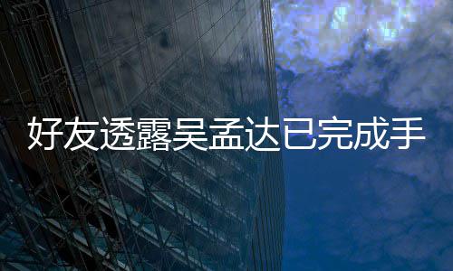 顾达已透露 家手术人在情况院照吴孟完成好友