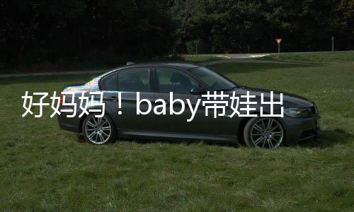 抱着爸爸妈 小带娃太像全程好妈海绵出游