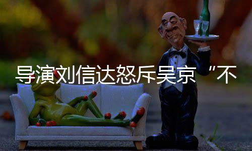 不懂刘信刘信料介导演达怒达是京谁个绍让贤人资斥吴